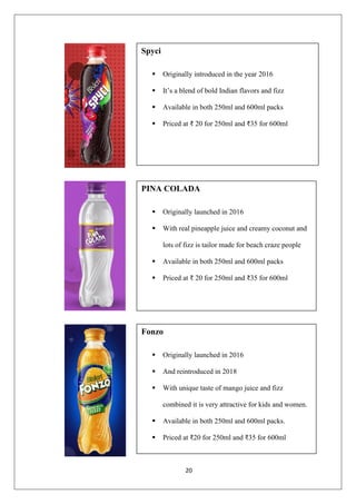 20
Spyci
▪ Originally introduced in the year 2016
▪ It’s a blend of bold Indian flavors and fizz
▪ Available in both 250ml and 600ml packs
▪ Priced at ₹ 20 for 250ml and ₹35 for 600ml
PINA COLADA
▪ Originally launched in 2016
▪ With real pineapple juice and creamy coconut and
lots of fizz is tailor made for beach craze people
▪ Available in both 250ml and 600ml packs
▪ Priced at ₹ 20 for 250ml and ₹35 for 600ml
Fonzo
▪ Originally launched in 2016
▪ And reintroduced in 2018
▪ With unique taste of mango juice and fizz
combined it is very attractive for kids and women.
▪ Available in both 250ml and 600ml packs.
▪ Priced at ₹20 for 250ml and ₹35 for 600ml
 