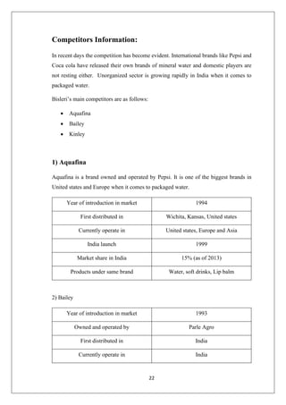 22
Competitors Information:
In recent days the competition has become evident. International brands like Pepsi and
Coca cola have released their own brands of mineral water and domestic players are
not resting either. Unorganized sector is growing rapidly in India when it comes to
packaged water.
Bisleri’s main competitors are as follows:
• Aquafina
• Bailey
• Kinley
1) Aquafina
Aquafina is a brand owned and operated by Pepsi. It is one of the biggest brands in
United states and Europe when it comes to packaged water.
Year of introduction in market 1994
First distributed in Wichita, Kansas, United states
Currently operate in United states, Europe and Asia
India launch 1999
Market share in India 15% (as of 2013)
Products under same brand Water, soft drinks, Lip balm
2) Bailey
Year of introduction in market 1993
Owned and operated by Parle Agro
First distributed in India
Currently operate in India
 