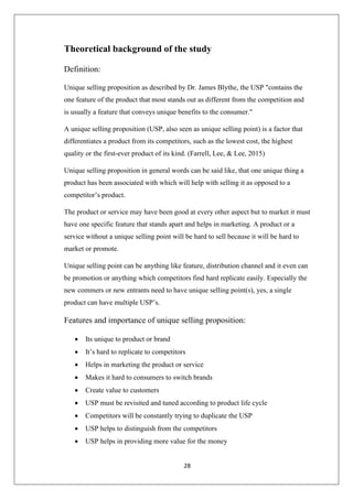28
Theoretical background of the study
Definition:
Unique selling proposition as described by Dr. James Blythe, the USP "contains the
one feature of the product that most stands out as different from the competition and
is usually a feature that conveys unique benefits to the consumer."
A unique selling proposition (USP, also seen as unique selling point) is a factor that
differentiates a product from its competitors, such as the lowest cost, the highest
quality or the first-ever product of its kind. (Farrell, Lee, & Lee, 2015)
Unique selling proposition in general words can be said like, that one unique thing a
product has been associated with which will help with selling it as opposed to a
competitor’s product.
The product or service may have been good at every other aspect but to market it must
have one specific feature that stands apart and helps in marketing. A product or a
service without a unique selling point will be hard to sell because it will be hard to
market or promote.
Unique selling point can be anything like feature, distribution channel and it even can
be promotion or anything which competitors find hard replicate easily. Especially the
new commers or new entrants need to have unique selling point(s), yes, a single
product can have multiple USP’s.
Features and importance of unique selling proposition:
• Its unique to product or brand
• It’s hard to replicate to competitors
• Helps in marketing the product or service
• Makes it hard to consumers to switch brands
• Create value to customers
• USP must be revisited and tuned according to product life cycle
• Competitors will be constantly trying to duplicate the USP
• USP helps to distinguish from the competitors
• USP helps in providing more value for the money
 