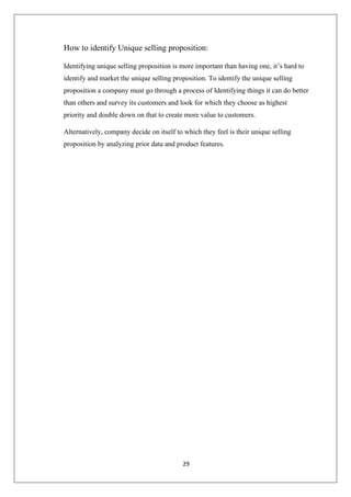 29
How to identify Unique selling proposition:
Identifying unique selling proposition is more important than having one, it’s hard to
identify and market the unique selling proposition. To identify the unique selling
proposition a company must go through a process of Identifying things it can do better
than others and survey its customers and look for which they choose as highest
priority and double down on that to create more value to customers.
Alternatively, company decide on itself to which they feel is their unique selling
proposition by analyzing prior data and product features.
 