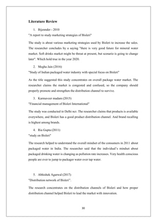 30
Literature Review
1. Bijennder - 2010
"A report to study marketing strategies of Bisleri"
The study is about various marketing strategies used by Bisleri to increase the sales.
The researcher concludes by a saying "there is very good future for mineral water
market. Soft drinks market might be threat at present, but scenario is going to change
later". Which hold true in the year 2020.
2. Megha Jain (2016)
"Study of Indian packaged water industry with special focus on Bisleri"
As the title suggested this study concentrates on overall package water market. The
researcher claims the market is congested and confused, so the company should
properly promote and strengthen the distribution channel to survive.
3. Karmaveer madam (2015)
"Financial management of Bisleri International"
The study was conducted in Delhi ncr. The researcher claims that products is available
everywhere, and Bisleri has a good product distribution channel. And brand recalling
is highest among brands.
4. Ria Gupta (2011)
"study on Bisleri"
The research helped to understand the overall mindset of the consumers in 2011 about
packaged water in India. The researcher said that the individual’s mindset about
packaged drinking water is changing as pollution rate increases. Very health conscious
people are ever to jump to packager water over tap water.
5. Abhishek Agarwal (2017)
"Distribution network of Bisleri”.
The research concentrates on the distribution channels of Bisleri and how proper
distribution channel helped Bisleri to lead the market with innovation.
 