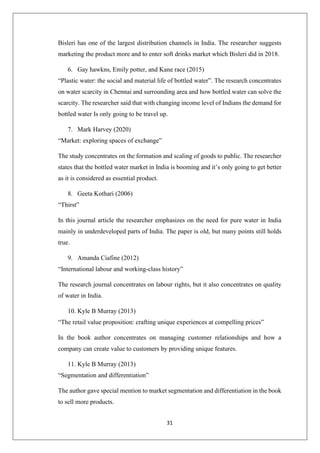 31
Bisleri has one of the largest distribution channels in India. The researcher suggests
marketing the product more and to enter soft drinks market which Bisleri did in 2018.
6. Gay hawkns, Emily potter, and Kane race (2015)
“Plastic water: the social and material life of bottled water”. The research concentrates
on water scarcity in Chennai and surrounding area and how bottled water can solve the
scarcity. The researcher said that with changing income level of Indians the demand for
bottled water Is only going to be travel up.
7. Mark Harvey (2020)
“Market: exploring spaces of exchange”
The study concentrates on the formation and scaling of goods to public. The researcher
states that the bottled water market in India is booming and it’s only going to get better
as it is considered as essential product.
8. Geeta Kothari (2006)
“Thirst”
In this journal article the researcher emphasizes on the need for pure water in India
mainly in underdeveloped parts of India. The paper is old, but many points still holds
true.
9. Amanda Ciafine (2012)
“International labour and working-class history”
The research journal concentrates on labour rights, but it also concentrates on quality
of water in India.
10. Kyle B Murray (2013)
“The retail value proposition: crafting unique experiences at compelling prices”
In the book author concentrates on managing customer relationships and how a
company can create value to customers by providing unique features.
11. Kyle B Murray (2013)
“Segmentation and differentiation”
The author gave special mention to market segmentation and differentiation in the book
to sell more products.
 