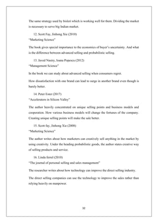 32
The same strategy used by bisleri which is working well for them. Dividing the market
is necessary to serve big Indian market.
12. Scott Fay, Jinhong Xie (2010)
“Marketing Science”
The book gives special importance to the economics of buyer’s uncertainty. And what
is the difference between advanced selling and probabilistic selling.
13. Javed Nasiry, Ioana Popescu (2012)
“Management Science”
In the book we can study about advanced selling when consumers regret.
How dissatisfaction with one brand can lead to surge in another brand even though is
barely better.
14. Peter Ester (2017)
“Accelerators in Silicon Valley”
The author heavily concentrated on unique selling points and business models and
cooperation. How various business models will change the fortunes of the company.
Creating unique selling points will make the sale better.
15. Scott fay, Jinhong Xie (2008)
“Marketing Science”
The author writes about how marketers can creatively sell anything in the market by
using creativity. Under the heading probabilistic goods, the author states creative way
of selling products and service.
16. Linda ferrel (2010)
“The journal of personal selling and sales management”
The researcher writes about how technology can improve the direct selling industry.
The direct selling companies can use the technology to improve the sales rather than
relying heavily on manpower.
 