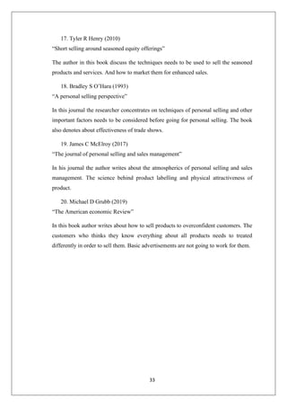 33
17. Tyler R Henry (2010)
“Short selling around seasoned equity offerings”
The author in this book discuss the techniques needs to be used to sell the seasoned
products and services. And how to market them for enhanced sales.
18. Bradley S O’Hara (1993)
“A personal selling perspective”
In this journal the researcher concentrates on techniques of personal selling and other
important factors needs to be considered before going for personal selling. The book
also denotes about effectiveness of trade shows.
19. James C McElroy (2017)
“The journal of personal selling and sales management”
In his journal the author writes about the atmospherics of personal selling and sales
management. The science behind product labelling and physical attractiveness of
product.
20. Michael D Grubb (2019)
“The American economic Review”
In this book author writes about how to sell products to overconfident customers. The
customers who thinks they know everything about all products needs to treated
differently in order to sell them. Basic advertisements are not going to work for them.
 