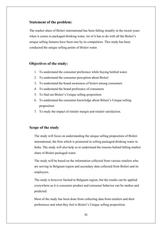 35
Statement of the problem:
The market share of Bisleri international has been falling steadily in the recent years
when it comes to packaged drinking water, lot of it has to do with all the Bisleri’s
unique selling features have been met by its competitors. This study has been
conducted the unique selling points of Bisleri water.
Objectives of the study:
1. To understand the consumer preference while buying bottled water.
2. To understand the consumer perception about Bisleri
3. To understand the brand awareness of bisleri among consumers
4. To understand the brand preference of consumers
5. To find out Bisleri’s Unique selling proposition
6. To understand the consumer knowledge about Bilseri’s Unique selling
proposition
7. To study the impact of retailer margin and retailer satisfaction.
Scope of the study
The study will focus on understanding the unique selling proposition of Bisleri
international, the firm which is pioneered in selling packaged drinking water in
India. The study will also help us to understand the reasons behind falling market
share of Bisleri packaged water.
The study will be based on the information collected from various retailers who
are serving in Belgaum region and secondary data collected from Bisleri and its
employees.
The study is however limited to Belgaum region, but the results can be applied
everywhere as it is consumer product and consumer behavior can be studies and
predicted.
Most of the study has been done from collecting data from retailers and their
preferences and what they feel is Bisleri’s Unique selling proposition.
 