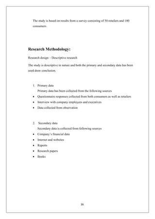 36
The study is based on results from a survey consisting of 50 retailers and 100
consumers.
Research Methodology:
Research design – Descriptive research
The study is descriptive in nature and both the primary and secondary data has been
used draw conclusion.
1. Primary data
Primary data has been collected from the following sources
• Questionnaire responses collected from both consumers as well as retailers
• Interview with company employees and executives
• Data collected from observation
2. Secondary data
Secondary data is collected from following sources
• Company’s financial data
• Internet and websites
• Reports
• Research papers
• Books
 