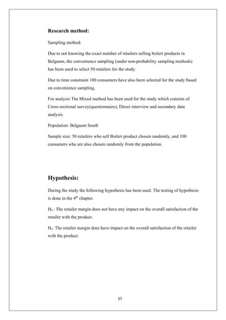 37
Research method:
Sampling method:
Due to not knowing the exact number of retailers selling bisleri products in
Belgaum, the convenience sampling (under non-probability sampling methods)
has been used to select 50 retailers for the study.
Due to time constraint 100 consumers have also been selected for the study based
on convenience sampling.
For analysis The Mixed method has been used for the study which consists of
Cross-sectional survey(questionnaire), Direct interview and secondary data
analysis.
Population: Belgaum South
Sample size: 50 retailers who sell Bisleri product chosen randomly, and 100
consumers who are also chosen randomly from the population.
Hypothesis:
During the study the following hypothesis has been used. The testing of hypothesis
is done in the 4th
chapter.
H0 : The retailer margin does not have any impact on the overall satisfaction of the
retailer with the product.
Ha: The retailer margin does have impact on the overall satisfaction of the retailer
with the product.
 