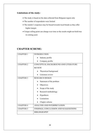 38
Limitations of the study:
• The study is based on the data collected from Belgaum region only
• The number of respondents were limited
• The retailer’s responses may be biased towards local brands as they offer
higher margin
• Unique selling point can change over time so the results might not hold true
in coming years
CHAPTER SCHEME:
CHAPTER 1 INTRODUCTION
• Industry profile
• Company profile
CHAPTER 2 CONCEPTUAL BACKGROUND AND LITERATURE
REVIEW
• Theoretical background
• Literature review
CHAPTER 3 RESEARCH DESIGN
• Statement of the problem
• Objectives
• Scope of the study
• Research methodology
• Hypothesis
• Limitations
• Chapter scheme
CHAPTER 4 ANALYSIS AND INTERPRETATION
CHAPTER 5 FINDINGS, CONCLUSSION AND SUGGESSTIONS
BIBLIOGRAPHY
 