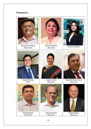 13
Promoters:
Ramesh J Chauhan
(Chairman)
Zainab Chauhan
(Director)
Jayanti Chauhan
Angelo George
CEO
Anjana Ghosh
(Director)
Rajender Kumar Garg
(Director)
Parag Bengali
(Director)
Santosh Borkar
(Director)
Kadeer Khan
(Director)
 