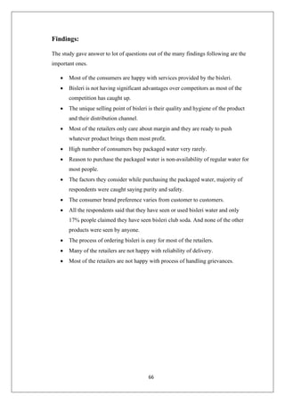 66
Findings:
The study gave answer to lot of questions out of the many findings following are the
important ones.
• Most of the consumers are happy with services provided by the bisleri.
• Bisleri is not having significant advantages over competitors as most of the
competition has caught up.
• The unique selling point of bisleri is their quality and hygiene of the product
and their distribution channel.
• Most of the retailers only care about margin and they are ready to push
whatever product brings them most profit.
• High number of consumers buy packaged water very rarely.
• Reason to purchase the packaged water is non-availability of regular water for
most people.
• The factors they consider while purchasing the packaged water, majority of
respondents were caught saying purity and safety.
• The consumer brand preference varies from customer to customers.
• All the respondents said that they have seen or used bisleri water and only
17% people claimed they have seen bisleri club soda. And none of the other
products were seen by anyone.
• The process of ordering bisleri is easy for most of the retailers.
• Many of the retailers are not happy with reliability of delivery.
• Most of the retailers are not happy with process of handling grievances.
 