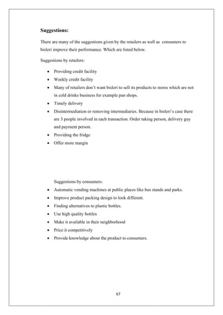 67
Suggestions:
There are many of the suggestions given by the retailers as well as consumers to
bisleri improve their performance. Which are listed below.
Suggestions by retailers:
• Providing credit facility
• Weekly credit facility
• Many of retailers don’t want bisleri to sell its products to stores which are not
in cold drinks business for example pan shops.
• Timely delivery
• Disintermediation or removing intermediaries. Because in bisleri’s case there
are 3 people involved in each transaction. Order taking person, delivery guy
and payment person.
• Providing the fridge
• Offer more margin
Suggestions by consumers:
• Automatic vending machines at public places like bus stands and parks.
• Improve product packing design to look different.
• Finding alternatives to plastic bottles.
• Use high quality bottles
• Make it available in their neighborhood
• Price it competitively
• Provide knowledge about the product to consumers.
 