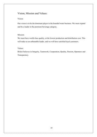 14
Vision, Mission and Values:
Vision:
Our vision is to be the dominant player in the branded water business. We must expand
and be a leader in the premium beverage category.
Mission:
We must have world class quality, at the lowest production and distribution cost. This
will make us an unbeatable leader, and we will have satisfied loyal customers.
Values:
Bisleri believes in Integrity, Teamwork, Cooperation, Quality, Passion, Openness and
Transparency.
 