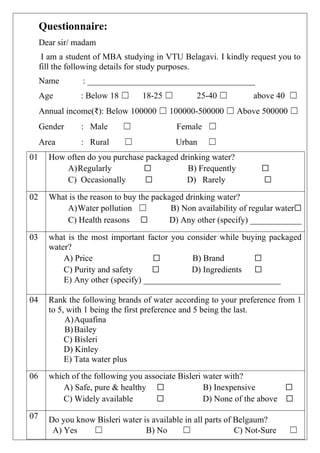 Questionnaire:
Dear sir/ madam
I am a student of MBA studying in VTU Belagavi. I kindly request you to
fill the following details for study purposes.
Name : _______________________________________
Age : Below 18 ☐ 18-25 ☐ 25-40 ☐ above 40 ☐
Annual income(₹): Below 100000 ☐ 100000-500000 ☐ Above 500000 ☐
Gender : Male ☐ Female ☐
Area : Rural ☐ Urban ☐
01 How often do you purchase packaged drinking water?
A)Regularly ☐ B) Frequently ☐
C) Occasionally ☐ D) Rarely ☐
02 What is the reason to buy the packaged drinking water?
A)Water pollution ☐ B) Non availability of regular water☐
C) Health reasons ☐ D) Any other (specify) ____________
03 what is the most important factor you consider while buying packaged
water?
A) Price ☐ B) Brand ☐
C) Purity and safety ☐ D) Ingredients ☐
E) Any other (specify) ________________________________
04 Rank the following brands of water according to your preference from 1
to 5, with 1 being the first preference and 5 being the last.
A)Aquafina
B)Bailey
C) Bisleri
D) Kinley
E) Tata water plus
06 which of the following you associate Bisleri water with?
A) Safe, pure & healthy ☐ B) Inexpensive ☐
C) Widely available ☐ D) None of the above ☐
07 Do you know Bisleri water is available in all parts of Belgaum?
A) Yes ☐ B) No ☐ C) Not-Sure ☐
 