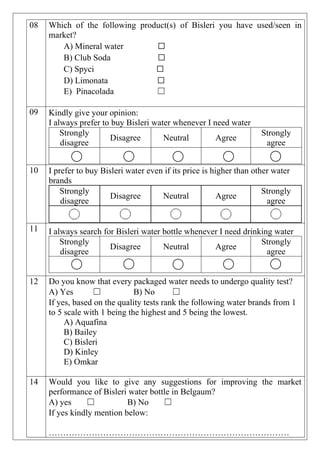 08 Which of the following product(s) of Bisleri you have used/seen in
market?
A) Mineral water ☐
B) Club Soda ☐
C) Spyci ☐
D) Limonata ☐
E) Pinacolada ☐
09 Kindly give your opinion:
I always prefer to buy Bisleri water whenever I need water
Strongly
disagree
Disagree Neutral Agree
Strongly
agree
10 I prefer to buy Bisleri water even if its price is higher than other water
brands
Strongly
disagree
Disagree Neutral Agree
Strongly
agree
11 I always search for Bisleri water bottle whenever I need drinking water
Strongly
disagree
Disagree Neutral Agree
Strongly
agree
12 Do you know that every packaged water needs to undergo quality test?
A) Yes ☐ B) No ☐
If yes, based on the quality tests rank the following water brands from 1
to 5 scale with 1 being the highest and 5 being the lowest.
A) Aquafina
B) Bailey
C) Bisleri
D) Kinley
E) Omkar
14 Would you like to give any suggestions for improving the market
performance of Bisleri water bottle in Belgaum?
A) yes ☐ B) No ☐
If yes kindly mention below:
…………………………………………………………………………
 