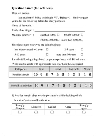 Questionnaire: (for retailers)
Dear sir/ madam
I am student of MBA studying in VTU Belagavi. I kindly request
you to fill the following details for study purposes.
Name of the outlet : ______________________________________
Establishment type : ______________________________________
Monthly turnover : less than 50000 ☐ 50000-100000 ☐
100000-300000☐ more than 300000☐
Since how many years you are doing business:
less than or equal to 1 year ☐ 2-5 years ☐
5-10 years ☐ more than 10 years ☐
Rate the following things based on your experience with Bisleri water.
(Note: mark a circle with appropriate rating for both the categories)
1) Retailer margin plays very important role while deciding which
brands of water to sell in the store.
Strongly
disagree
Disagree Neutral Agree
Strongly
agree
Categories Best Good Tolerable Worst
Retailer Margin 10 9 8 7 6 5 4 3 2 1 0
Overall satisfaction 10 9 8 7 6 5 4 3 2 1 0
 