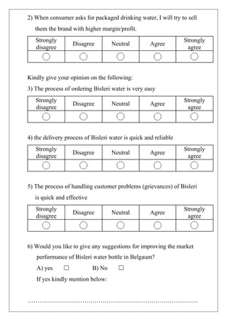 2) When consumer asks for packaged drinking water, I will try to sell
them the brand with higher margin/profit.
Strongly
disagree
Disagree Neutral Agree
Strongly
agree
Kindly give your opinion on the following:
3) The process of ordering Bisleri water is very easy
Strongly
disagree
Disagree Neutral Agree
Strongly
agree
4) the delivery process of Bisleri water is quick and reliable
Strongly
disagree
Disagree Neutral Agree
Strongly
agree
5) The process of handling customer problems (grievances) of Bisleri
is quick and effective
Strongly
disagree
Disagree Neutral Agree
Strongly
agree
6) Would you like to give any suggestions for improving the market
performance of Bisleri water bottle in Belgaum?
A) yes ☐ B) No ☐
If yes kindly mention below:
…………………………………………………………………………
 