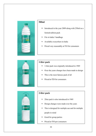 16
500ml
▪ Introduced in the year 2009 along with 250ml as a
limited-edition pack
▪ Fits in ladies’ handbags
▪ Available everywhere in India
▪ Priced very reasonably at ₹10 for consumers
1-liter pack
▪ 1-liter pack was originally introduced in 1969
▪ Over the years changes have been made to design
▪ This is the most famous pack of all
▪ Priced at ₹20 for consumers
2-liter pack
▪ 2liter pack is also introduced in 1969
▪ Design changes were made over the years
▪ This is designed for multiple use and for multiple
people in mind
▪ Good for group parties
▪ Priced at ₹30 por consumers
 