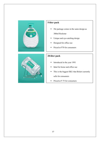 17
5-liter pack
▪ 5ltr package comes in the same design as
300ml Rockstar
▪ Unique and eye-catching design
▪ Designed for office use
▪ Priced at ₹70 for consumers
20-liter pack
▪ Introduced in the year 1991
▪ Ideal for home and office use
▪ This is the biggest SKU that Bisleri currently
sells for consumers
▪ Priced at ₹ 75 for consumers
 