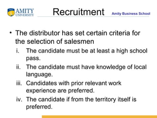 Recruitment           Amity Business School




• The distributor has set certain criteria for
  the selection of salesmen
  i.   The candidate must be at least a high school
       pass.
  ii. The candidate must have knowledge of local
       language.
  iii. Candidates with prior relevant work
       experience are preferred.
  iv. The candidate if from the territory itself is
       preferred.
 