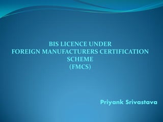 BIS LICENCE UNDER
FOREIGN MANUFACTURERS CERTIFICATION
SCHEME
(FMCS)
Priyank Srivastava
 