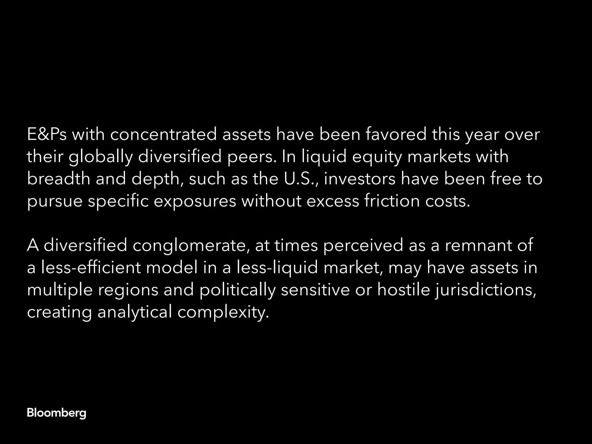 E&Ps with concentrated assets have been favored this year over
their globally diversified peers. In liquid equity markets with
breadth and depth, such as the U.S., investors have been free to
pursue specific exposures without excess friction costs.
A diversified conglomerate, at times perceived as a remnant of
a less-efficient model in a less-liquid market, may have assets in
multiple regions and politically sensitive or hostile jurisdictions,
creating analytical complexity.
 