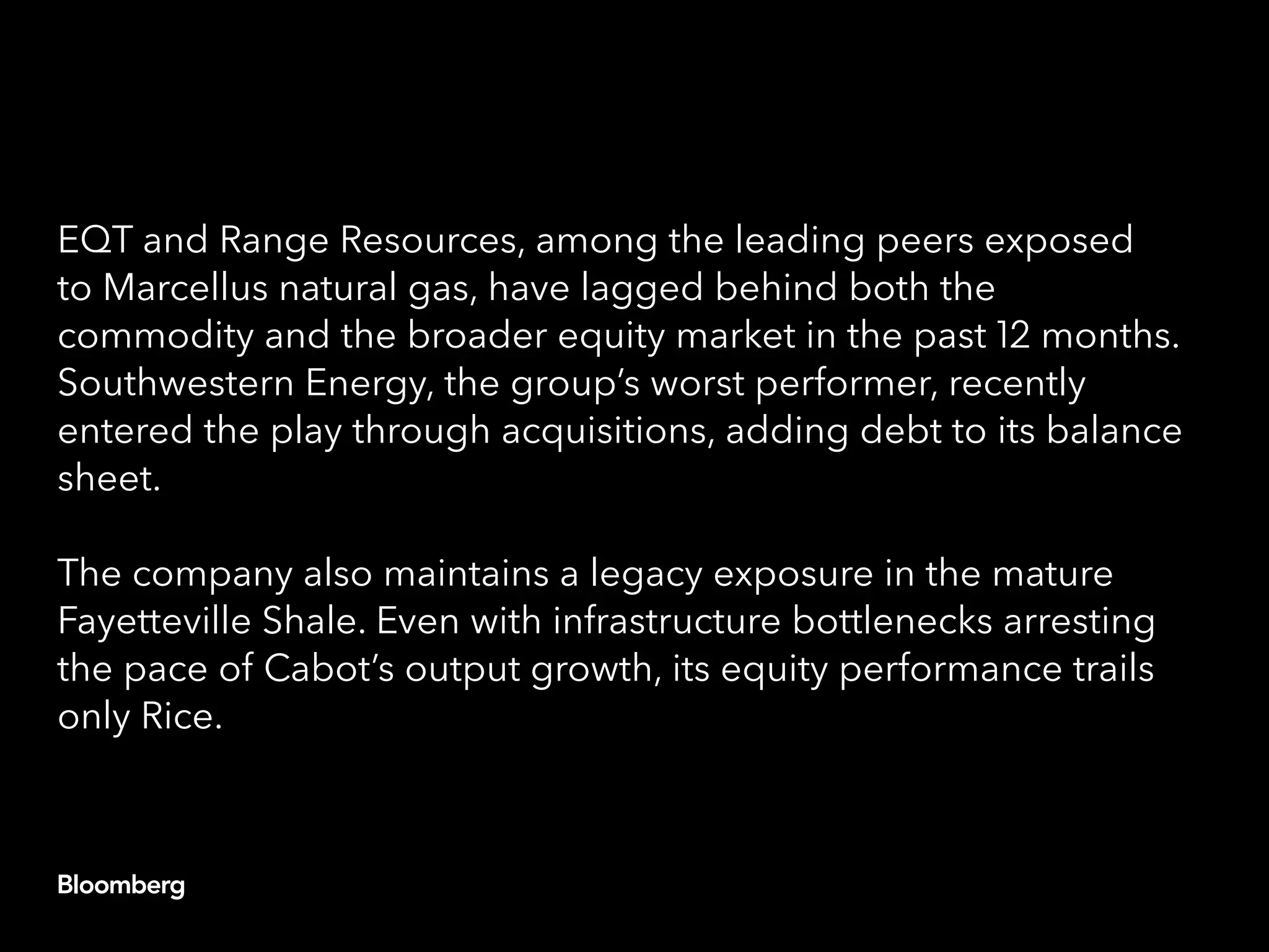 EQT and Range Resources, among the leading peers exposed
to Marcellus natural gas, have lagged behind both the
commodity and the broader equity market in the past 12 months.
Southwestern Energy, the group’s worst performer, recently
entered the play through acquisitions, adding debt to its balance
sheet.
The company also maintains a legacy exposure in the mature
Fayetteville Shale. Even with infrastructure bottlenecks arresting
the pace of Cabot’s output growth, its equity performance trails
only Rice.
 