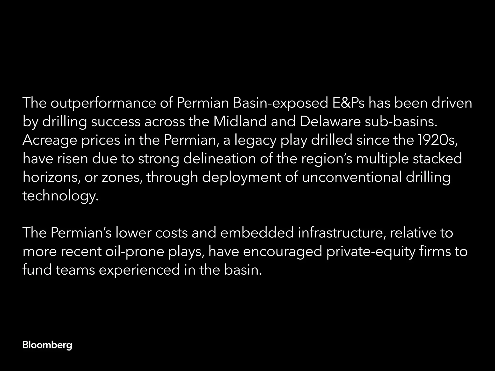 The outperformance of Permian Basin-exposed E&Ps has been driven
by drilling success across the Midland and Delaware sub-basins.
Acreage prices in the Permian, a legacy play drilled since the 1920s,
have risen due to strong delineation of the region’s multiple stacked
horizons, or zones, through deployment of unconventional drilling
technology.
The Permian’s lower costs and embedded infrastructure, relative to
more recent oil-prone plays, have encouraged private-equity firms to
fund teams experienced in the basin.
 
