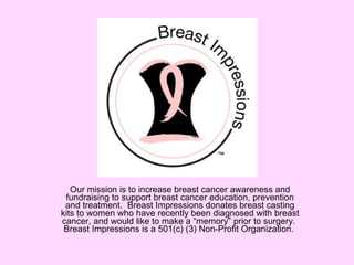Our mission is to increase breast cancer awareness and fundraising to support breast cancer education, prevention and treatment.  Breast Impressions donates breast casting kits to women who have recently been diagnosed with breast cancer, and would like to make a “memory” prior to surgery.  Breast Impressions is a 501(c) (3) Non-Profit Organization.  