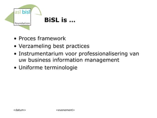 BiSL is … Proces framework Verzameling best practices Instrumentarium voor professionalisering van uw business information management Uniforme terminologie <datum> <evenement> 