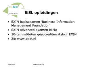 BiSL opleidingen <datum> <evenement> EXIN basisexamen ‘Business Information Management Foundation’ EXIN advanced examen BIMA 20-tal instituten geaccrediteerd door EXIN Zie www.exin.nl 
