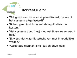 Herkent u dit? ‘ Net grote nieuwe release gerealiseerd, nu wordt het systeem uitgefaseerd!’ ‘ Ik heb geen inzicht in wat de applicaties me kosten.’ ‘ Het systeem doet (net) niet wat ik ervan verwacht had.’ ‘ Ik weet niet waar ik terecht kan met inhoudelijke vragen.’ ‘ Acceptatie testplan is te laat en onvolledig’ <datum> <evenement> 