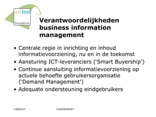 Verantwoordelijkheden business information management Centrale regie in inrichting en inhoud informatievoorziening, nu en in de toekomst Aansturing ICT-leveranciers (‘Smart Buyership’) Continue aansluiting informatievoorziening op actuele behoefte gebruikersorganisatie (‘Demand Management’) Adequate ondersteuning eindgebruikers <datum> <evenement> 