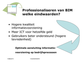 Professionaliseren van BIM welke eindwaarden? Hogere kwaliteit informatievoorziening Meer ICT voor hetzelfde geld Gebruikers beter ondersteund (hogere tevredenheid) <datum> <evenement> Optimale aansluiting informatie- voorziening op bedrijfsprocessen 