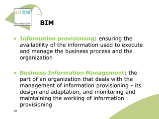 BIM

• Information provisioning: ensuring the
  availability of the information used to execute
  and manage the business process and the
  organization

• Business Information Management: the
  part of an organization that deals with the
  management of information provisioning - its
  design and adaptation, and monitoring and
  maintaining the working of information
  provisioning
10
 