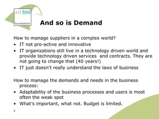 And so is Demand

How to manage suppliers in a complex world?
• IT not pro-active and innovative
• IT organizations still live in a technology driven world and
  provide technology driven services and contracts. They are
  not going to change that (40 years!)
• IT just doesn‟t really understand the laws of business

How to manage the demands and needs in the business
  process:
• Adaptability of the business processes and users is most
  often the weak spot
• What‟s important, what not. Budget is limited.
5
 