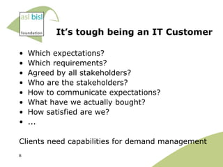 It’s tough being an IT Customer

•   Which expectations?
•   Which requirements?
•   Agreed by all stakeholders?
•   Who are the stakeholders?
•   How to communicate expectations?
•   What have we actually bought?
•   How satisfied are we?
•   ...

Clients need capabilities for demand management
8
 