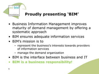Proudly presenting ‘BIM’

• Business Information Management improves
  maturity of demand management by offering a
  systematic approach
• BIM ensures adequate information services
• BIM‟s mission is to
    – represent the business‟s interests towards providers
      of information services
    – manage the demand organization
• BIM is the interface between business and IT
• BIM is a business responsibility!
9
 