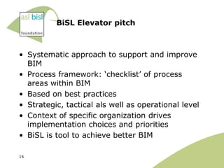 BiSL Elevator pitch



• Systematic approach to support and improve
  BIM
• Process framework: „checklist‟ of process
  areas within BIM
• Based on best practices
• Strategic, tactical als well as operational level
• Context of specific organization drives
  implementation choices and priorities
• BiSL is tool to achieve better BIM

16
 