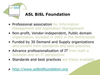 ASL BiSL Foundation

• Professional association for Information
  Management and Application Management
• Non-profit, Vendor-independent, Public domain
  organization, founded in 2002 in the Netherlands
• Funded by 30 Demand and Supply organizations
  who benefit from standards and best practices
• Advance professionalization of IT from both a
  business and an IT perspective
• Standards and best practices are freely available

• http://www.aslbislfoundation.org
2
 