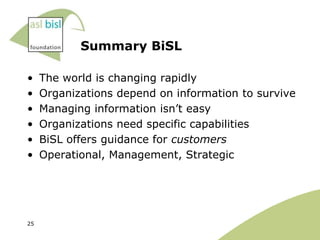 Summary BiSL

•    The world is changing rapidly
•    Organizations depend on information to survive
•    Managing information isn‟t easy
•    Organizations need specific capabilities
•    BiSL offers guidance for customers
•    Operational, Management, Strategic




25
 