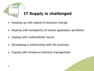 IT Supply is challenged

• Keeping up with speed of business change

• Dealing with complexity of hybrid application portfolios

• Coping with sustainability issues

• Developing a relationship with the business

• Coping with immature demand management




4
 
