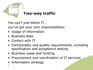 Two-way traffic

You can‟t just blame IT,
you‟ve got your own responsibilities:
• Usage of information
• Business data
• Contact with IT
• Functionality and quality requirements, including
  specification and acceptance testing
• Business cases and funding
• Procurement and coordination of IT services
• Information strategy
6
 