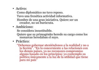 • Activo:
Como diplomático no tuvo reposo.
Tuvo una frenética actividad informativa.
Hombre de una gran iniciativa. Quiere ser un
creador, no un burócrata.
• Ambicioso:
Se considera insustituible.
Quiere que su primogénito herede su cargo como los
monarcas heredaban el suyo.
• Práctico:
“Debemos gobernar ateniéndonos a la realidad y no a
la ficción”. “En lo concerniente a las relaciones con
los demás países, yo no reconozco compromiso
alguno basado en los principios: yo contemplo su
política únicamente a la luz de la utilidad que tiene
para mi país”
 