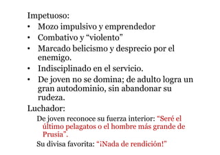 Impetuoso:
• Mozo impulsivo y emprendedor
• Combativo y “violento”
• Marcado belicismo y desprecio por el
enemigo.
• Indisciplinado en el servicio.
• De joven no se domina; de adulto logra un
gran autodominio, sin abandonar su
rudeza.
Luchador:
De joven reconoce su fuerza interior: “Seré el
último pelagatos o el hombre más grande de
Prusia”.
Su divisa favorita: “¡Nada de rendición!”
 