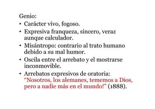 Genio:
• Carácter vivo, fogoso.
• Expresiva franqueza, sincero, veraz
aunque calculador.
• Misántropo: contrario al trato humano
debido a su mal humor.
• Oscila entre el arrebato y el mostrarse
inconmovible.
• Arrebatos expresivos de oratoria:
“Nosotros, los alemanes, tememos a Dios,
pero a nadie más en el mundo!” (1888).
 