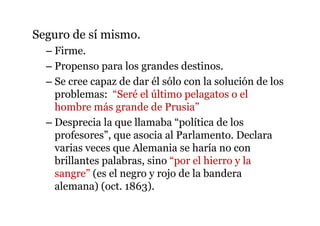 Seguro de sí mismo.
– Firme.
– Propenso para los grandes destinos.
– Se cree capaz de dar él sólo con la solución de los
problemas: “Seré el último pelagatos o el
hombre más grande de Prusia”
– Desprecia la que llamaba “política de los
profesores”, que asocia al Parlamento. Declara
varias veces que Alemania se haría no con
brillantes palabras, sino “por el hierro y la
sangre” (es el negro y rojo de la bandera
alemana) (oct. 1863).
 