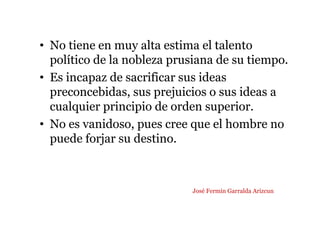• No tiene en muy alta estima el talento
político de la nobleza prusiana de su tiempo.
• Es incapaz de sacrificar sus ideas
preconcebidas, sus prejuicios o sus ideas a
cualquier principio de orden superior.
• No es vanidoso, pues cree que el hombre no
puede forjar su destino.
José Fermín Garralda Arizcun
 