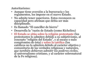 Autoritarismo:
• Aunque tiene aversión a la burocracia y los
reglamentos, los impone en el nuevo Estado.
• No admite tener superiores. Estos reconocen su
capacidad pero afirman que debía ser más
disciplinado.
• Es llamado “El canciller de hierro”
• Desarrolla la “razón de Estado (como Richelieu)
• El Estado se sitúa sobre la religión protestante (los
protestantes lo admiten debido a su subjetivismo, al
concepto “religión del Estado”, y al escaso o nulo
compromiso de ésta) y sobre la católica (los
católicos no lo admiten debido al carácter objetivo y
comunitario de las verdades religiosas y naturales,
que también debieran admitir los poderes civiles,
al universalismo cristiano, y al carácter sobrenatural
de la Fe religiosa).
 