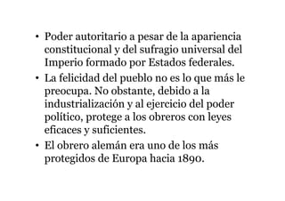 • Poder autoritario a pesar de la apariencia
constitucional y del sufragio universal del
Imperio formado por Estados federales.
• La felicidad del pueblo no es lo que más le
preocupa. No obstante, debido a la
industrialización y al ejercicio del poder
político, protege a los obreros con leyes
eficaces y suficientes.
• El obrero alemán era uno de los más
protegidos de Europa hacia 1890.
 