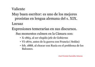 Valiente
Muy buen escritor: es uno de los mejores
prosistas en lengua alemana del s. XIX.
Locuaz
Expresiones temerarias en sus discursos.
Sus momentos culmen en la Cámara son:
• X-1863, al ser elegido jefe de Gobierno
• VI-1870, antes de la guerra con Francia ( Sedán)
• feb. 1888, al chocar con Rusia en el problema de los
Balcanes.
José Fermín Garralda Arizcun
 